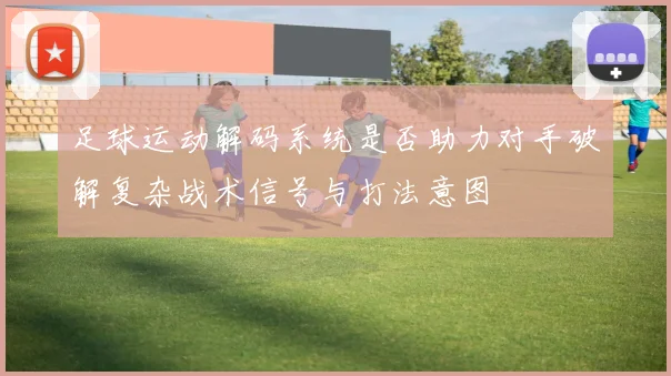 足球运动解码系统是否助力对手破解复杂战术信号与打法意图