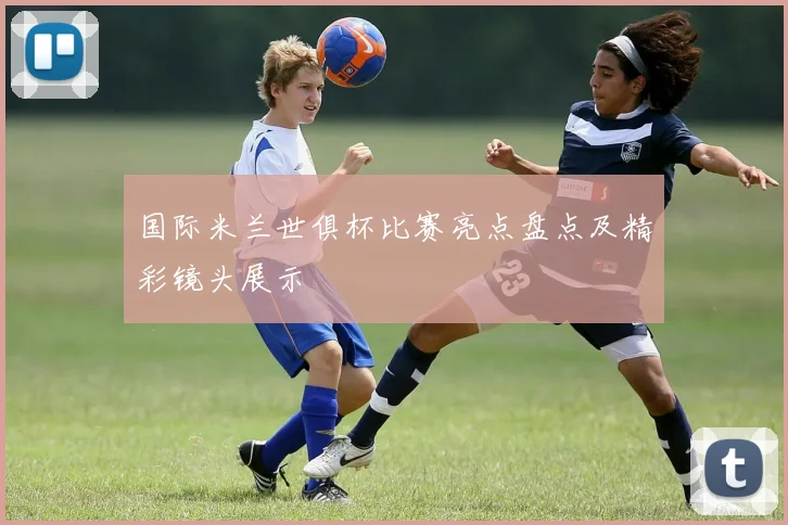 国际米兰世俱杯比赛亮点盘点及精彩镜头展示