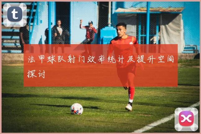 法甲球队射门效率统计及提升空间探讨
