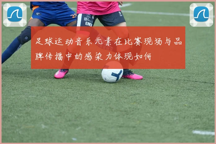 足球运动音乐元素在比赛现场与品牌传播中的感染力体现如何