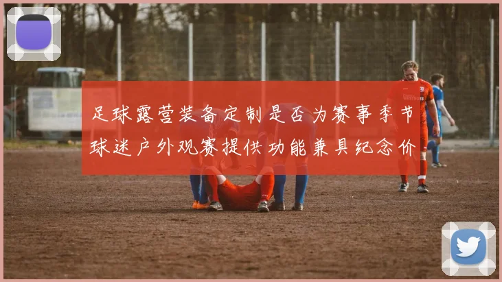 足球露营装备定制是否为赛事季节球迷户外观赛提供功能兼具纪念价值产品