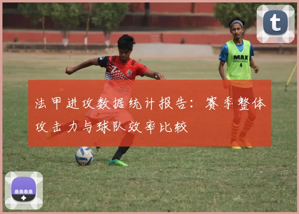 法甲进攻数据统计报告：赛季整体攻击力与球队效率比较